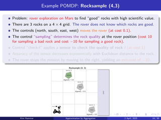 Example POMDP: Rocksample (4,3)
Problem: rover exploration on Mars to find “good” rocks with high scientific value.
There are 3 rocks on a 4 × 4 grid. The rover does not know which rocks are good.
The controls (north, south, east, west) moves the rover (at cost 0.1).
The control “sampling” determines the rock quality at the rover position (cost 10
for sampling a bad rock and cost −10 for sampling a good rock).
Control “check-l” applies a sensor to check the quality of rock l (at cost 1).
Accuracy of the sensor decreases exponentially with Euclidean distance to the rock.
The rover stops the mission by moving to the right, yielding an exit-cost of −10.
good
bad
bad
Rocksample (4, 3)
b(good) = 0.5
b(good) = 0.5
b(good) = 0.5
exit
rock 1
rock 3
rock 2
Kim Hammar Approximation by Aggregation 2 April, 2025 19 / 39
 
