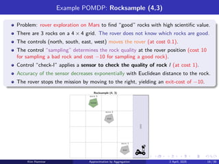 Example POMDP: Rocksample (4,3)
Problem: rover exploration on Mars to find “good” rocks with high scientific value.
There are 3 rocks on a 4 × 4 grid. The rover does not know which rocks are good.
The controls (north, south, east, west) moves the rover (at cost 0.1).
The control “sampling” determines the rock quality at the rover position (cost 10
for sampling a bad rock and cost −10 for sampling a good rock).
Control “check-l” applies a sensor to check the quality of rock l (at cost 1).
Accuracy of the sensor decreases exponentially with Euclidean distance to the rock.
The rover stops the mission by moving to the right, yielding an exit-cost of −10.
good
bad
bad
Rocksample (4, 3)
exit
rock 1
rock 3
rock 2
Kim Hammar Approximation by Aggregation 2 April, 2025 19 / 39
 