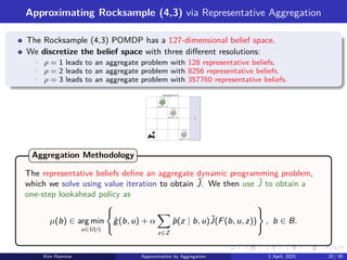 Approximating Rocksample (4,3) via Representative Aggregation
The Rocksample (4,3) POMDP has a 127-dimensional belief space.
We discretize the belief space with three different resolutions:
▶ ρ = 1 leads to an aggregate problem with 128 representative beliefs.
▶ ρ = 2 leads to an aggregate problem with 8256 representative beliefs.
▶ ρ = 3 leads to an aggregate problem with 357760 representative beliefs.
good
bad
bad
Rocksample (4, 3)
b(good) = 0.5
b(good) = 0.5
b(good) = 0.5
exit
rock 1
rock 3
rock 2
The representative beliefs define an aggregate dynamic programming problem,
which we solve using value iteration to obtain ˜
J. We then use ˜
J to obtain a
one-step lookahead policy as
µ(b) ∈ arg min
u∈U(i)
(
ĝ(b, u) + α
X
z∈Z
p̂(z | b, u)˜
J(F(b, u, z))
)
, b ∈ B.
Aggregation Methodology
Kim Hammar Approximation by Aggregation 2 April, 2025 20 / 39
 