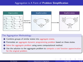 Aggregation is A Form of Problem Simplification
Original problem Simplified problem Simplified solution
x1 x2 . . .
y1 y2 . . .
z1 z2 . . .
x y
z
x y
z
u = 1
u = 0
u = 2
Aggregation
The Aggregation Methodology
1 Combine groups of similar states into aggregate states.
2 Formulate an aggregate dynamic programming problem based on these states.
3 Solve the aggregate problem using some computational method.
4 Use the solution to the aggregate problem to compute a cost function approximation
for the original problem.
Kim Hammar Approximation by Aggregation 2 April, 2025 2 / 39
 