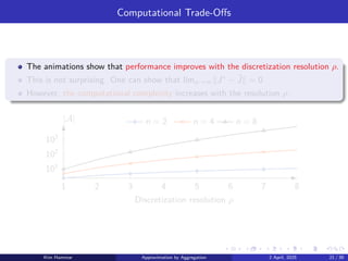 Computational Trade-Offs
The animations show that performance improves with the discretization resolution ρ.
This is not surprising. One can show that limρ→∞∥J∗
− ˜
J∥ = 0.
However, the computational complexity increases with the resolution ρ.
1 2 3 4 5 6 7 8
101
102
103
n = 2 n = 4 n = 8
|A|
Discretization resolution ρ
Kim Hammar Approximation by Aggregation 2 April, 2025 21 / 39
 