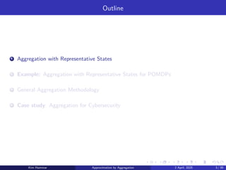 Outline
1 Aggregation with Representative States
2 Example: Aggregation with Representative States for POMDPs
3 General Aggregation Methodology
4 Case study: Aggregation for Cybersecurity
Kim Hammar Approximation by Aggregation 2 April, 2025 3 / 39
 