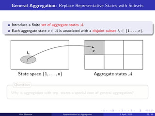 General Aggregation: Replace Representative States with Subsets
Introduce a finite set of aggregate states A.
Each aggregate state x ∈ A is associated with a disjoint subset Ix ⊂ {1, . . . , n}.
Aggregate states A
State space {1, . . . , n}
x
i
Ix
Why is aggregation with rep. states a special case of general aggregation?
Question
Kim Hammar Approximation by Aggregation 2 April, 2025 23 / 39
 