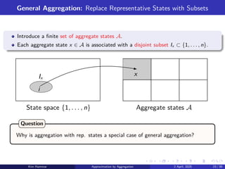 General Aggregation: Replace Representative States with Subsets
Introduce a finite set of aggregate states A.
Each aggregate state x ∈ A is associated with a disjoint subset Ix ⊂ {1, . . . , n}.
Aggregate states A
State space {1, . . . , n}
x
i
Ix
Why is aggregation with rep. states a special case of general aggregation?
Question
Kim Hammar Approximation by Aggregation 2 April, 2025 23 / 39
 
