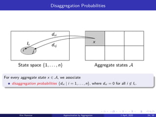 Disaggregation Probabilities
Aggregate states A
State space {1, . . . , n}
x
i j
dxi
dxj
Ix
For every aggregate state x ∈ A, we associate
disaggregation probabilities {dxi | i = 1, . . . , n}, where dxi = 0 for all i ̸∈ Ix .
Kim Hammar Approximation by Aggregation 2 April, 2025 24 / 39
 