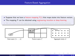 Feature-Based Aggregation
Suppose that we have a feature mapping F(i) that maps states into feature vectors.
The mapping F can be obtained using engineering intuition or deep learning.
We can then form the aggregate states Ix by grouping states with similar features.
Aggregate states A
Feature space F
State space {1, . . . , n}
x
features
i
Kim Hammar Approximation by Aggregation 2 April, 2025 26 / 39
 