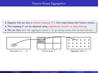 Feature-Based Aggregation
Suppose that we have a feature mapping F(i) that maps states into feature vectors.
The mapping F can be obtained using engineering intuition or deep learning.
We can then form the aggregate states Ix by grouping states with similar features.
Aggregate states A
Feature space F
State space {1, . . . , n}
x
features
i
Kim Hammar Approximation by Aggregation 2 April, 2025 26 / 39
 