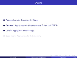 Outline
1 Aggregation with Representative States
2 Example: Aggregation with Representative States for POMDPs
3 General Aggregation Methodology
4 Case study: Aggregation for Cybersecurity
Kim Hammar Approximation by Aggregation 2 April, 2025 3 / 39
 
