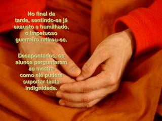 No final da
tarde, sentindo-se já
exausto e humilhado,
    o impetuoso
 guerreiro retirou-se.

 Desapontados, os
alunos perguntaram
      ao mestre
  como ele pudera
   suportar tanta
    indignidade.
 