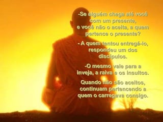 -Se alguém chega até você
     com um presente,
e você não o aceita, a quem
   pertence o presente?
- A quem tentou entregá-lo,
     respondeu um dos
         discípulos.
   -O mesmo vale para a
inveja, a raiva e os insultos.
 Quando não são aceitos,
 continuam pertencendo a
quem o carregava consigo.
 