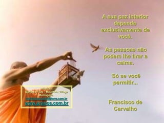 A sua paz interior
                                       depende
                                  exclusivamente de
                                        você.

                                   As pessoas não
                                  podem lhe tirar a
                                       calma.

                                     Só se você
                                     permitir...
          Música :
Bamboo Flute - Mountain Village
         Montagem :
maricarusocunha@terra.com.br
www.pranos.com.br                   Francisco de
                                      Carvalho
 