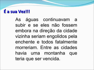 É a sua Vez!!!
      As águas continuavam a
      subir e se eles não fossem
      embora na direção da cidade
      vizinha seriam engolidos pela
      enchente e todos fatalmente
      morreriam. Entre as cidades
      havia uma montanha que
      teria que ser vencida.
 