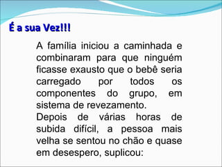 É a sua Vez!!!
      A família iniciou a caminhada e
      combinaram para que ninguém
      ficasse exausto que o bebê seria
      carregado      por   todos   os
      componentes do grupo, em
      sistema de revezamento.
      Depois de várias horas de
      subida difícil, a pessoa mais
      velha se sentou no chão e quase
      em desespero, suplicou:
 