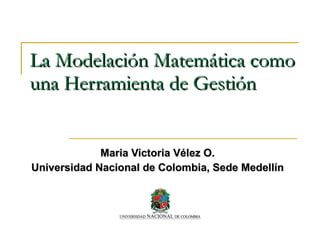 La Modelación Matemática como una Herramienta de Gestión Maria Victoria Vélez O. Universidad Nacional de Colombia, Sede Medellín 