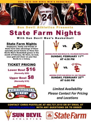 State Far m Nights
 State Far m Nights
             W ith Sun Devil Men’s Basketball

  State Farm Nights
  Employees, family and friends of                         VS.
State Farm take advantage of these
specially priced tickets to these Sun
Devils Men’s Basketball games in the
                                        ARIZONA STATE SUN DEVILS VS. COLORADO BUFFALOES
month of February. Be there, be loud,
  wear gold and cheer on your Sun             SUNDAY, FEBRUARY 11TH
         Devils to a victory.                      AT 4:30 PM

   TICKET PRICING
                       $16
                                                            VS.
   Lower Bowl
          (Normally $20)

                        $8
                                            ARIZONA STATE SUN DEVILS VS. USC TROJANS

     Upper Bowl                               SUNDAY, FEBRUARY 25TH
          (Normally $10)                           AT 6:00 PM


                                              Limited Availability
                                           Please Contact For Pricing
                                                 and Locations
   CONTACT CHRIS PUSTELAK AT 480.727.3510 OR BY EMAIL AT
    CPUSTELA@ASU.EDU WITH ANY QUESTIONS OR TO ORDER
 