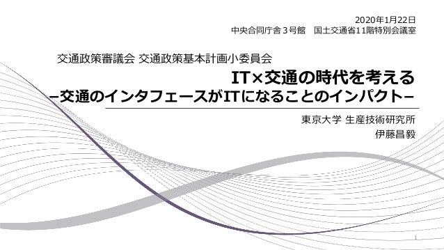 IT×交通の時代を考える
−交通のインタフェースがITになることのインパクト−
東京大学 生産技術研究所
伊藤昌毅
交通政策審議会 交通政策基本計画小委員会
2020年1月22日
中央合同庁舎３号館 国土交通省11階特別会議室
1
 