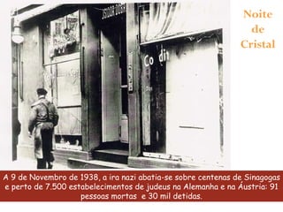 A 9 de Novembro de 1938, a ira nazi abatia-se sobre centenas de Sinagogas e perto de 7.500 estabelecimentos de judeus na Alemanha e na Áustria: 91 pessoas mortas  e 30 mil detidas. Noite de Cristal 