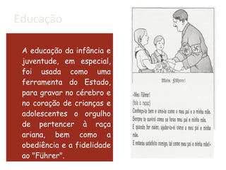 Educação A educação da infância e juventude, em especial, foi usada como uma ferramenta do Estado, para gravar no cérebro e no coração de crianças e adolescentes o orgulho de pertencer à raça ariana, bem como a obediência e a fidelidade ao "Führer". 
