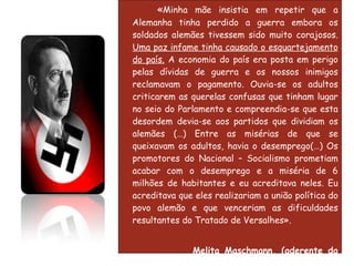 « Minha mãe insistia em repetir que a Alemanha tinha perdido a guerra embora os soldados alemães tivessem sido muito corajosos.  Uma paz infame tinha causado o esquartejamento do país.  A economia do país era posta em perigo pelas dívidas de guerra e os nossos inimigos reclamavam o pagamento. Ouvia-se os adultos criticarem as querelas confusas que tinham lugar no seio do Parlamento e compreendia-se que esta desordem devia-se aos partidos que dividiam os alemães (…) Entre as misérias de que se queixavam os adultos, havia o desemprego(…) Os promotores do Nacional – Socialismo prometiam acabar com o desemprego e a miséria de 6 milhões de habitantes e eu acreditava neles. Eu acreditava que eles realizariam a união política do povo alemão e que venceriam as dificuldades resultantes do Tratado de Versalhes». Melita Maschmann, (aderente da Juventude Hitleriana, com 17 anos em 1933),   A Minha Juventude ao Serviço do Nazismo . 