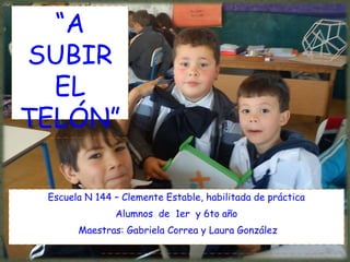 “A
SUBIR
  EL
TELÓN”

 Escuela N 144 – Clemente Estable, habilitada de práctica
               Alumnos de 1er y 6to año
       Maestras: Gabriela Correa y Laura González
 