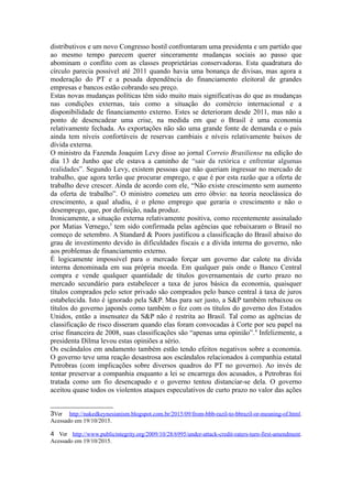 mandato de Dilma feita pelo poderoso e conservador setor privado. Os conflitos
distributivos e um novo Congresso hostil confrontaram uma presidenta e um partido que
ao mesmo tempo parecem querer sinceramente mudanças sociais ao passo que
abominam o conflito com as classes proprietárias conservadoras. Esta quadratura do
círculo parecia possível até 2011 quando havia uma bonança de divisas, mas agora a
moderação do PT e a pesada dependência do financiamento eleitoral de grandes
empresas e bancos estão cobrando seu preço.
Estas novas mudanças políticas têm sido muito mais significativas do que as
mudanças nas condições externas, tais como a situação do comércio internacional e a
disponibilidade de financiamento externo. Estes se deterioram desde 2011, mas não a
ponto de desencadear uma crise na medida em que o Brasil é uma economia
relativamente fechada. As exportações não são uma grande fonte de demanda e o país
ainda tem níveis confortáveis de reservas cambiais e níveis relativamente baixos de
dívida externa.
O ministro da Fazenda Joaquim Levy disse ao jornal Correio Brasiliense na
edição do dia 13 de Junho que ele estava a caminho de “sair da retórica e enfrentar
algumas realidades”. Segundo Levy, existem pessoas que não queriam ingressar no
mercado de trabalho, que agora terão que procurar emprego, e que é por esta razão que a
oferta de trabalho deve crescer. Ainda de acordo com ele, “Não existe crescimento sem
aumento da oferta de trabalho”. O ministro cometeu um erro óbvio: na teoria
neoclássica do crescimento, a qual aludiu, é o pleno emprego que geraria o crescimento
e não o desemprego, que, por definição, nada produz.
Ironicamente, a situação externa relativamente positiva, como recentemente
assinalado por Matias Vernego3
, tem sido confirmada pelas agências que rebaixaram o
Brasil no começo de setembro. A Standard & Poors justificou a classificação do Brasil
abaixo do grau de investimento devido às dificuldades fiscais e a dívida interna do
governo, não aos problemas de financiamento externo.
É logicamente impossível para o mercado forçar um governo a dar calote na
dívida interna denominada em sua própria moeda. Em qualquer país onde o Banco
Central compra e vende qualquer quantidade de títulos governamentais de curto prazo
no mercado secundário para estabelecer a taxa de juros básica da economia, quaisquer
títulos não comprados pelo setor privado são comprados pelo Banco Central à taxa de
juros estabelecida. Isto é ignorado pela S&P. Mas para ser justo, a S&P também
rebaixou os títulos do governo japonês como também o fez com os títulos do governo
dos Estados Unidos, então a insensatez da S&P não é restrita ao Brasil. Tal como as
agências de classificação de risco disseram quando elas foram convocadas à Corte por
seu papel na crise financeira de 2008, suas classificações são “apenas uma opinião”4
.
Infelizmente, a presidenta Dilma levou estas opiniões a sério.
Os escândalos em andamento também estão tendo efeitos negativos sobre a
economia. O governo teve uma reação desastrosa aos escândalos relacionados à
companhia estatal Petrobras (com implicações sobre diversos quadros do PT no
governo). Ao invés de tentar preservar a companhia enquanto a lei se encarrega dos
acusados, a Petrobras foi tratada como um fio desencapado e o governo tentou
distanciar-se dela. O governo aceitou quase todos os violentos ataques especulativos de
curto prazo no valor das ações da empresa como refletindo verdadeiramente o valor real
3 Ver http://nakedkeynesianism.blogspot.com.br/2015/09/from-bbb-razil-to-bbrazil-or-meaning-of.html.
Acessado em 19/10/2015.
4 Ver http://www.publicintegrity.org/2009/10/28/6995/under-attack-credit-raters-turn-first-amendment.
Acessado em 19/10/2015.
 
