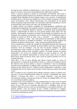 dos ativos da Petrobras. Isto agravou (e inclusive criou) sérios constrangimentos de
crédito para a empresa.
Assim, o governo paralisou os planos de investimento da Petrobras. Para piorar a
situação, algumas grandes empresas que atendiam a Petrobras e estavam sob suspeita de
corrupção foram impedidas de fazer qualquer negócio com o governo. A administração
de Dilma não fez o suficiente para impedir isso. Como resultado, não apenas a Petrobras
cortou investimentos como reduziu drasticamente suas encomendas de um grande
número de grandes empresas privadas e de sua própria cadeia de fornecedores, e isto foi
um desastre para vários setores, tais como o de construção naval.
O impacto político dos próprios escândalos foi demasiadamente amplificado
pela manipulação de magistrados com ambições políticas, atuando em concerto com os
grandes meios de comunicação aliados à oposição. A resultante queda da popularidade
colocou a administração de Dilma em uma posição política muito frágil. Isto tem
ajudado o deslocamento da política na direção da austeridade na medida em que tem
acentuado uma tendência, já dominante entre os líderes do PT imediatamente após as
eleições de outubro de 2014, de fazer o que o “mercado” – isto é, grandes empresas
privadas, a oposição e a mídia – quer. Estas políticas de austeridade, ao lado da reação
desastrosa do governo ao escândalo na Petrobras – mais do que qualquer mudança nas
condições econômicas internacionais – estão causando a profunda recessão atual. Se nós
considerarmos a eficácia das medidas de austeridade buscadas pelo ministro da Fazenda
Levy no controle do tamanho da dívida pública bruta para restaurar algum misterioso
“nível de confiança”, esta terá sido um fracasso completo. Os gastos governamentais
foram cortados da maneira mais arbitrária possível, e a recessão provocada pelas
políticas fiscal, monetária, cambial e de rendas (aumento dos preços monitorados e de
serviços de utilidade pública), ao lado da queda no valor das exportações, têm reduzido
drasticamente as receitas fiscais, como era de se esperar. Desta forma, dentro de poucos
meses, toda a meta de superávit primário teve de ser revisada para baixo.
Além disso, a taxa de juros definida pelo Banco Central amplia os custos de
gerenciamento e o estoque da dívida pública. Porém, se a eficácia for medida em termos
dos objetivos reais da nova política, o sucesso é retumbante. A taxa de desemprego
aumentou muito rapidamente. A inflação subiu e terminará o ano muito acima do limite
superior da meta oficial de 6,5%5
. O Banco Central simplesmente “suspendeu” a meta
de inflação para este ano, depois de não exceder o limite superior por quase uma década
e meia.
Mas, na medida em que o propósito dessa inflação acelerada é reduzir os salários
reais, algo que o governo eufemisticamente chama de “corrigir o desequilíbrio dos
preços relativos”, o governo não evitou – e, na verdade, colaborou – para uma maior
desvalorização cambial e aumento dos preços de serviços de utilidade pública. Por outro
lado, o investimento público desabou.
A eficiência dos serviços públicos tem sido comprometida por muitos cortes de
gastos arbitrários e francamente ridículos. A UFRJ, universidade na qual leciono,
recebeu menos do que 30% do seu orçamento aprovado para o calendário deste ano até
Setembro. Histórias de horror como esta são abundantes no setor público brasileiro. Tais
políticas ajudam a criar um consenso de que o Estado é ineficiente (e corrupto),
provocando o coro em favor da redução, de forma mais permanente, dos gastos públicos
e mesmo das transferências sociais.
5 Ver http://www.bloomberg.com/news/articles/2015-06-25/brazil-changes-inflation-target-for-the-
firsttime-since-2006. Acessado em 19/10/2015.
 