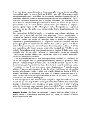O governo já está planejando enviar ao Congresso amplas reformas do sistema
público de seguridade social. No começo da década de 1990, Lula e o PT lideraram com
parcial sucesso a oposição tanto à austeridade macroeconômica como às reformas
neoliberais, e isto ajudou o Brasil a escapar de alguns dos piores impactos do
neoliberalismo. Agora, eles estão liderando o movimento para as reformas neoliberais.
Até o momento, estas novas políticas têm encontrado pouca resistência política na
medida em que elas correspondem precisamente ao que as forças políticas
conservadoras, que controlam o Congresso, querem, e porque agora não há nenhum
grande partido de esquerda que se oponha a elas, uma vez que elas estão sendo
implementadas (muito disciplinadamente) pelo próprio PT.
Para os estudiosos da história brasileira, a eclosão da atual onda de escândalos e
de pressões para a austeridade econômica não surpreende. Embora, historicamente, o
presidente e o Executivo tenham sido muito poderosos relativamente ao Congresso e ao
Judiciário, sempre que houve um presidente mais ou menos de esquerda, não
importando o quanto moderado fosse, o Congresso e o Judiciário incitaram uma crise
política para gerar um parlamentarismo informal. Isto aconteceu quando o ex-ditador
Getúlio Vargas retornou como presidente eleito democraticamente na década de 1950 e
com o presidente João Goulart antes do golpe militar na década de 1960. Houve uma
tentativa fracassada de repetir esta estratégia durante o mandato de Lula, com a assim
chamada crise do mensalão (referente às contribuições ilegais de campanha
comprovadas e alegados subornos para membros do congresso). Isso está acontecendo
novamente com a presidenta Dilma.
O caso do presidente Fernando Collor foi completamente diferente. Sua
candidatura foi um ato de desespero, uma vez que ninguém melhor foi encontrado que
tivesse apelo popular e foi necessário para prevenir Lula e a esquerda de vencerem a
eleição de 1989. Historicamente, existem duas formas fáceis para se livrar da esquerda
na América Latina. A primeira é por meio de uma séria crise do balanço de pagamentos.
A segunda, durante a Guerra Fria e especialmente depois da crise dos mísseis em Cuba,
era um golpe militar apoiado pelos Estados Unidos (o Chile teve os dois). Depois da
década de 2000, a situação do balanço de pagamentos nos países em desenvolvimento
em geral, e no Brasil em particular, melhorou significativamente. Com o fim da Guerra
Fria, o Exército brasileiro não tem interesse em um golpe.
A atual crise política é mais parecida com a situação de Vargas na década de
1950, na medida em que tanto naquela época como agora o Brasil não enfrenta nem
uma crise no balanço de pagamentos nem a ameaça de um golpe militar. Mas é
improvável que acabe tão tragicamente para a presidenta Dilma (o presidente Vargas
cometeu suicídio) porque ela, o ex-presidente Lula e o resto do seu partido já se
renderem sem muita luta.
Franklin Serrano é Professor do Instituto de Economia da Universidade Federal do Rio
de Janeiro e Pesquisador Associado Sênior do Center for Economic and Policy
Research (www.cepr.net).
 