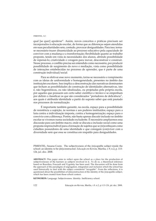 PIMENTEL, S.C.

qual [se quer] apoderar”. Assim, novos conceitos e práticas precisam ser
incorporados à educação escolar, de forma que as diferenças sejam atendidas
em suas peculiaridades sem, contudo, provocar desigualdades. Para isso, torna-
se necessário trazer dinamicidade ao processo educativo pela capacidade de
conviver com a mudança e a transformação; flexibilidade quanto ao trabalho
proposto, tendo em vista às necessidades dos alunos, abrindo possibilidade
de repensá-lo; criatividade e coragem para inovar, desconstruir e construir.
Nesse processo, o conflito precisa ser entendido como necessário, por produzir
possibilidade de surgimento do novo e mediação, vista como possibilidade
de interações estabelecidas no processo de aprender, que é parte de uma
construção individual/social.
       Para se efetivar esse novo momento, torna-se necessário o rompimento
com as ideias de uniformidade e homogeneidade, presentes no âmbito das
instituições escolares. Isso implica a desconstrução das narrativas dominantes
que fecham as possibilidades de construção de identidades alternativas, isto
é, não hegemônicas, ou não idealizadas, ou projetadas pela própria escola,
por aqueles que possuem um certo saber científico e técnico e se empenham
por definir e classificar os que são considerados “portadores de deficiência”,
aos quais é atribuída identidade a partir do suposto saber que está pautado
nos processos de normalização.
       É importante também garantir, na escola, espaço para a possibilidade
de resistência a sujeição, às normas e aos poderes instituídos; espaço para a
luta contra a individuação imposta, contra a homogeneização; espaço para o
convívio com a diferença. Porém, não basta apenas discutir inclusão no âmbito
escolar se vivemos numa sociedade excludente. É necessário ampliarmos essa
discussão para um âmbito macro, onde se discuta a inclusão social como uma
proposta imprescindível para a formação de sujeitos que se (re)conheçam como
cidadãos possuidores de uma identidade e que consigam (con)viver com a
diversidade sem que essa se constitua em respaldo para desigualdades.




PIMENTEL, Susana Couto. The subjectiveness of the (in)capable subject inside the
school: an identity to be (de)constructed. Educação em Revista, Marília, v.9, n.2, p. 113-
124, jul.-dez. 2008.


ABSTRACT: This paper aims to reflect upon the school as a place for the production of
subjectivenesses of the learners as subjects involved in it.. To do so, a theoretical reference
based on Bourdieu, Foucault and Vygotsky has been used. The discussion will be done from
the approach of the paradigms of segregation, integration and inclusion which the school has
used historically to deal with the subject considered “incapable”. From the reflections, it is
questioned about the possibilities of (de)construction of the identity of the (in)capable subject,
which has been created from those school context.
KEYWORDS: Language. Subjectiveness. Identity. Inefficiency school.


122                               Educação em Revista, Marília, v.9, n.2, p.113-124, jul.-dez. 2008.
 