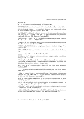 A subjetivação do (d)eficiente no interior da escola

REFERÊNCIAS
ALVES, R. A alegria de ensinar. Campinas, SP: Papirus, 2000.
BOURDIEU, P. A economia das trocas simbólicas. 5.ed. São Paulo: Perspectiva, 1998.
BOURDIEU, P.; PASSERON, J. C. A reprodução: elementos para uma teoria do sistema
de ensino. 2.ed. Rio de Janeiro: Francisco Alves, 1982.
DUSCHATZKY, S.; SKLIAR, C. O nome dos outros. Narrando a alteridade na cultura
e na educação. In: LARROSA, J.; SKLIAR, C. (Orgs.) Habitantes de Babel: políticas e
poéticas da diferença. Belo Horizonte: Autêntica, 2001.
EIZIRIK, M. F.; CORMELATO, D. A escola (in)visível: jogos de poder, saber, verdade.
2.ed. Porto Alegre: Editora da UFRGS, 2004.
FERREIRA, A. B. H. Miniaurélio Século XXI: o minidicionário da língua portuguesa.
5.ed. Rio de Janeiro: Nova Fronteira, 2001.
FERREIRO, E.; TEBEROSKY, A. Psicogênese da língua escrita. Porto Alegre: Artes
Médicas, 1985.
FOULCAULT, M. Vigiar e punir: história da violência nas prisões. Petrópolis: Vozes,
1987.
______. A ordem do discurso. São Paulo: Loyola, 1996.
GARCIA, M. M. A. Pedagogias críticas e subjetivação: uma perspectiva foucaultiana.
Petrópolis, RJ: Vozes, 2002.
KASSAR, M. C. M. Marcas da história social no discurso de um sujeito: uma
contribuição para a discussão a respeito da constituição social da pessoa com
deficiência. Cadernos Cedes, ano XX, nº 50, abr/2000.
MANTOAN, M. T. E. Inclusão escolar: o que é? Por quê? Como fazer? São Paulo:
Moderna, 2003.
______. Ser ou estar, eis a questão: explicando o déficit intelectual. 2.ed. Rio de Janeiro:
WVA, 2000.
PÉREZ DE LARA FERRE, N. Identidade, diferença e diversidade: manter viva a
pergunta. In: LARROSA, J.; SKLIAR, C. (Orgs.) Habitantes de Babel: políticas e poéticas
da diferença. Belo Horizonte: Autêntica, 2001.
ROSE, N. Como se deve fazer a história do eu? Revista Educação e Realidade. Nº 26 (1).
P. 33-57. jan/jul 2001.
SILVA, T. T. Identidades terminais: as transformações na política da pedagogia e na
pedagogia da política. Petrópolis, RJ: Vozes, 1996.
SMOLKA, A. L. B. O (im)próprio e o (im)pertinente na apropriação das práticas sociais.
Cadernos Cedes, ano XX, nº 50, abr/2000.
VEIGA-NETO, A. Incluir para excluir. In: LARROSA, J.; SKLIAR, C. (Orgs.) Habitantes
de Babel: políticas e poéticas da diferença. Belo Horizonte: Autêntica, 2001.




Educação em Revista, Marília, v.9, n.2, p.113-124, jul.-dez. 2008.                                        123
 