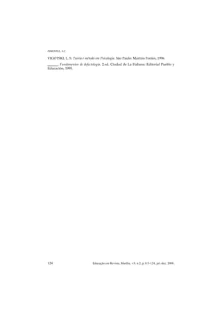PIMENTEL, S.C.

VIGOTSKI, L. S. Teoria e método em Psicologia. São Paulo: Martins Fontes, 1996.
______. Fundamentos de defectología. 2.ed. Ciudad de La Habana: Editorial Pueblo y
Educación, 1995.




124                           Educação em Revista, Marília, v.9, n.2, p.113-124, jul.-dez. 2008.
 