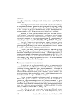 PIMENTEL, S.C.

isso, [...] o currículo é a construção de nós mesmos como sujeitos” (SILVA,
1996, p. 167).
       Neste artigo, objetivando refletir sobre a escola como locus de construção
da identidade da chamada ‘pessoa com deficiência’ essa discussão será travada
tomando como base os estudos dos teóricos Pierre Bourdieu, Michel Foucault
e Lev S. Vygotsky. A opção por esses teóricos se deu por possibilitarem uma
leitura crítica da escola e das práticas desenvolvidas em seu cotidiano.
       Bourdieu, sociólogo francês de inspiração marxista, procurou discutir a
escola buscando “compreender como o exterior é interiorizado, como a estrutura
estruturada se torna estrutura estruturante e como esta, por sua vez, contribui
para modificar aquela: ‘a dialética da internalização da externalidade e da
externalização da internalidade’” (BOUDIEU, 1977 apud SILVA, 1996, p. 14).
       Foucault, filósofo francês considerado pós-estruturalista, buscou
entender a linguagem como elemento da constituição da “realidade”,
enfatizando sua cumplicidade com relações de poder e destacando os “efeitos
de verdade” realizados pela linguagem e pelo discurso.
       Vygotsky, “psicólogo” russo de inspiração marxista, baseou-se nas ideias
de Adler (psicólogo austríaco, criador da Psicologia da Personalidade),
discutindo o sentimento de menosvalia, isto é, a valoração psicológica da
situação social na qual é colocada a pessoa com deficiência (VYGOTSKY, 1995).
Ele também desenvolveu o conceito de internalização dos processos
vivenciados na interação com outros sujeitos da cultura. Esse conceito se tornou
imprescindível na discussão sobre Educação.

A LINGUAGEM COMO FORMADORA DE IDENTIDADE
       Os significados do vocábulo identidade envolvem os caracteres próprios
e exclusivos de uma pessoa; bem como a qualidade de idêntico, cujo antônimo
é diferente, diverso (FERREIRA, 2001). Assim, estabelecer a identidade de
algo ou alguém é delimitar ou indicar limites de um ente com respeito aos
outros. Portanto, a identidade está ligada à diferença, pois se identifica algo
através de sua diferença específica. Desse modo, a diferença é aquilo que coloca
momentaneamente em xeque a identidade do sujeito.
       Por sua vez, a diferença é determinada por aquilo em que duas coisas
diferem, isto é, para se estabelecer a diferença precisa-se de um referente de
comparação. O sujeito necessita do outro para nomear a diferença. “A partir
desse ponto de vista, o louco confirma nossa razão; a criança, nossa maturidade;
o selvagem nossa civilização; o marginalizado, nossa integração; o estrangeiro,
nosso país; o deficiente, nossa normalidade” (LARROSA; PEREZ DE LARA,
1998 apud DUSCHATZKY; SKLIAR, 2001, p. 124).
     Esse referente, ou seja, o outro que fornece possibilidade para a
construção da identidade, passa a ser muito importante para o

114                         Educação em Revista, Marília, v.9, n.2, p.113-124, jul.-dez. 2008.
 