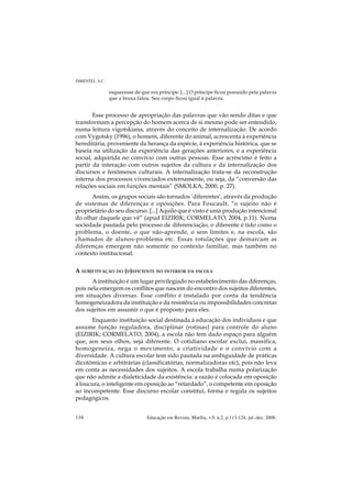 PIMENTEL, S.C.

                 esquecesse de que era príncipe. [...] O príncipe ficou possuído pela palavra
                 que a bruxa falou. Seu corpo ficou igual à palavra.


       Esse processo de apropriação das palavras que vão sendo ditas e que
transformam a percepção do homem acerca de si mesmo pode ser entendido,
numa leitura vigotskiana, através do conceito de internalização. De acordo
com Vygotsky (1996), o homem, diferente do animal, acrescenta à experiência
hereditária, proveniente da herança da espécie, à experiência histórica, que se
baseia na utilização da experiência das gerações anteriores, e a experiência
social, adquirida no convívio com outras pessoas. Esse acréscimo é feito a
partir da interação com outros sujeitos da cultura e da internalização dos
discursos e fenômenos culturais. A internalização trata-se da reconstrução
interna dos processos vivenciados externamente, ou seja, da “conversão das
relações sociais em funções mentais” (SMOLKA, 2000, p. 27).
      Assim, os grupos sociais são tornados ‘diferentes’, através da produção
de sistemas de diferenças e oposições. Para Foucault, “o sujeito não é
proprietário do seu discurso. [...] Aquilo que é visto é uma produção intencional
do olhar daquele que vê” (apud EIZIRIK; CORMELATO, 2004, p.11). Numa
sociedade pautada pelo processo de diferenciação, o diferente é tido como o
problema, o doente, o que não-aprende, o sem limites e, na escola, são
chamados de alunos-problema etc. Essas rotulações que demarcam as
diferenças emergem não somente no contexto familiar, mas também no
contexto institucional.

A SUBJETIVAÇÃO DO (D)EFICIENTE NO INTERIOR DA ESCOLA
      A instituição é um lugar privilegiado no estabelecimento das diferenças,
pois nela emergem os conflitos que nascem do encontro dos sujeitos diferentes,
em situações diversas. Esse conflito é instalado por conta da tendência
homogeneizadora da instituição e da resistência ou impossibilidades concretas
dos sujeitos em assumir o que é proposto para eles.
      Enquanto instituição social destinada à educação dos indivíduos e que
assume função reguladora, disciplinar (rotinas) para controle do aluno
(EIZIRIK; CORMELATO, 2004), a escola não tem dado espaço para alguém
que, aos seus olhos, seja diferente. O cotidiano escolar exclui, massifica,
homogeneíza, nega o movimento, a criatividade e o convívio com a
diversidade. A cultura escolar tem sido pautada na ambiguidade de práticas
dicotômicas e arbitrárias (classificatórias, normalizadoras etc), pois não leva
em conta as necessidades dos sujeitos. A escola trabalha numa polarização
que não admite a dialeticidade da existência: a razão é colocada em oposição
à loucura, o inteligente em oposição ao “retardado”, o competente em oposição
ao incompetente. Esse discurso escolar constitui, forma e regula os sujeitos
pedagógicos.


116                               Educação em Revista, Marília, v.9, n.2, p.113-124, jul.-dez. 2008.
 