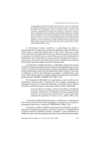 A subjetivação do (d)eficiente no interior da escola

                 A própria lógica de dividir os estudantes em classes – por níveis cognitivos,
                 por aptidões, por gênero, por idades, por classes sociais etc. – foi um arranjo
                 inventado para, justamente, colocar em ação a norma, através de um
                 crescente e persistente movimento de, separando o normal do anormal,
                 marcar a distinção entre normalidade e anormalidade. Nesse caso, o conceito
                 de nível cognitivo foi inventado, ele próprio, como um operador a serviço
                 desse movimento de marcar aquela distinção; não tem sentido tomá-lo,
                 portanto, como [...] natural. A própria organização do currículo e da
                 didática, na escola moderna, foi pensada e colocada em funcionamento para,
                 entre várias outras coisas, fixar quem somos nós e quem são os outros.
                 (VEIGA-NETO, 2001, p. 111).


       A instituição escolar estabelece o estereótipo do bom e,
consequentemente, do mau aluno e impõe esse significado através do discurso.
O mau aluno é o que difere daquilo que se “deve” fazer. Nesse caso, a ação
sobre o diferente é no sentido de excluir, pois a diferença produz um incômodo
e constitui-se um desafio para a escola. Esse processo de estranhamento,
hostilidade e não acolhimento está muito presente na instituição escolar e o
discurso que ela produz não possui efeito apenas simbólico, mas funciona
como prática que forma aquilo e aqueles de quem se fala.
       A escola busca “moldar/formatar” os indivíduos segundo um mesmo
“modelo”, ficando os aprendentes como vítimas do efeito ideológico que a escola
produz. A escola é locus onde se produzem sujeitos, identidades e subjetividades
sociais, determinadas através das micropolíticas de poder. Portanto, “não é fácil
ser diferente no interior das instituições, que desejam o amoldamento a uma
massa relativamente uniforme, idêntica, identificada, unificada, monocórdica,
quase anônima” (EIZIRIK; COMERLATO, 2004, p. 132).
      Na formação da identidade dos aprendentes, a escola utiliza-se de
mecanismos sutis de poder e controle como, por exemplo, a linguagem. A
linguagem veiculada na escola está implicada na produção desses sujeitos,
através do conhecimento que veicula e que produz sentido e significado.
                 E não são apenas as narrativas contidas em disciplinas como História,
                 Geografia, Português, que estão implicadas nesse processo. Disciplinas tão
                 ‘inocentes’ a esse respeito, como Matemática e Ciências, também trazem,
                 implícitas, narrativas muito particulares sobre [...] quais grupos estão
                 legitimamente capacitados a raciocinar ou não [...]. (SILVA, 1996, p. 166).


      A educação institucionalizada produz consciências e mentalidades
através do processo de transmissão pedagógica. “As palavras [...] modelam o
pensamento assim como o expressam” (BOURDIEU, 1998, p. 213).
       No discurso escolar é explícita a proposta de normalização, ou seja, a
procura de formatação das pessoas, a busca de uma forma. A instituição tem
o papel de instituir, estabelecer, decidir o instituído, a coisa estabelecida. A
instituição exige uma certa adaptação para aqueles que dela desejam participar,

Educação em Revista, Marília, v.9, n.2, p.113-124, jul.-dez. 2008.                                        117
 