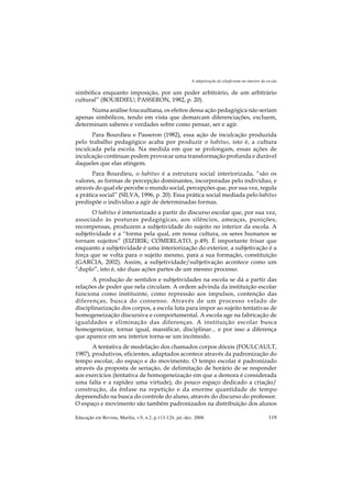 A subjetivação do (d)eficiente no interior da escola

simbólica enquanto imposição, por um poder arbitrário, de um arbitrário
cultural” (BOURDIEU; PASSERON, 1982, p. 20).
      Numa análise foucaultiana, os efeitos dessa ação pedagógica não seriam
apenas simbólicos, tendo em vista que demarcam diferenciações, excluem,
determinam saberes e verdades sobre como pensar, ser e agir.
      Para Bourdieu e Passeron (1982), essa ação de inculcação produzida
pelo trabalho pedagógico acaba por produzir o habitus, isto é, a cultura
inculcada pela escola. Na medida em que se prolongam, essas ações de
inculcação contínuas podem provocar uma transformação profunda e durável
daqueles que elas atingem.
       Para Bourdieu, o habitus é a estrutura social interiorizada, “são os
valores, as formas de percepção dominantes, incorporadas pelo indivíduo, e
através do qual ele percebe o mundo social, percepções que, por sua vez, regula
a prática social” (SILVA, 1996, p. 20). Essa prática social mediada pelo habitus
predispõe o indivíduo a agir de determinadas formas.
       O habitus é interiorizado a partir do discurso escolar que, por sua vez,
associado às posturas pedagógicas, aos silêncios, ameaças, punições,
recompensas, produzem a subjetividade do sujeito no interior da escola. A
subjetividade é a “forma pela qual, em nossa cultura, os seres humanos se
tornam sujeitos” (EIZIRIK; COMERLATO, p.49). É importante frisar que
enquanto a subjetividade é uma interiorização do exterior, a subjetivação é a
força que se volta para o sujeito mesmo, para a sua formação, constituição
(GARCIA, 2002). Assim, a subjetividade/subjetivação acontece como um
“duplo”, isto é, são duas ações partes de um mesmo processo.
       A produção de sentidos e subjetividades na escola se dá a partir das
relações de poder que nela circulam. A ordem advinda da instituição escolar
funciona como instituinte, como repressão aos impulsos, contenção das
diferenças, busca do consenso. Através de um processo velado de
disciplinarização dos corpos, a escola luta para impor ao sujeito tentativas de
homogeneização discursiva e comportamental. A escola age na fabricação de
igualdades e eliminação das diferenças. A instituição escolar busca
homogeneizar, tornar igual, massificar, disciplinar... e por isso a diferença
que aparece em seu interior torna-se um incômodo.
       A tentativa de modelação dos chamados corpos dóceis (FOULCAULT,
1987), produtivos, eficientes, adaptados acontece através da padronização do
tempo escolar, do espaço e do movimento. O tempo escolar é padronizado
através da proposta de seriação, de delimitação de horário de se responder
aos exercícios (tentativa de homogeneização em que a demora é considerada
uma falta e a rapidez uma virtude), do pouco espaço dedicado a criação/
construção, da ênfase na repetição e da enorme quantidade de tempo
depreendido na busca do controle do aluno, através do discurso do professor.
O espaço e movimento são também padronizados na distribuição dos alunos

Educação em Revista, Marília, v.9, n.2, p.113-124, jul.-dez. 2008.                                        119
 
