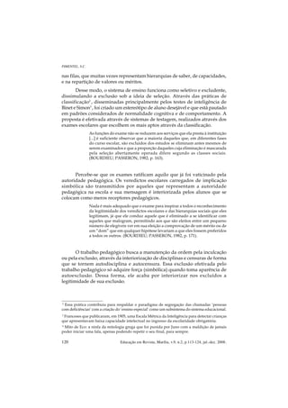 PIMENTEL, S.C.

nas filas, que muitas vezes representam hierarquias de saber, de capacidades,
e na repartição de valores ou méritos.
       Desse modo, o sistema de ensino funciona como seletivo e excludente,
dissimulando a exclusão sob a ideia de seleção. Através das práticas de
classificação2 , disseminadas principalmente pelos testes de inteligência de
Binet e Simon3 , foi criado um estereótipo de aluno desejável e que está pautado
em padrões considerados de normalidade cognitiva e de comportamento. A
proposta é efetivada através de sistemas de testagem, realizados através dos
exames escolares que escolhem os mais aptos através da classificação.
                 As funções do exame não se reduzem aos serviços que ela presta à instituição
                 [...] é suficiente observar que a maioria daqueles que, em diferentes fases
                 do curso escolar, são excluídos dos estudos se eliminam antes mesmos de
                 serem examinados e que a proporção daqueles cuja eliminação é mascarada
                 pela seleção abertamente operada difere segundo as classes sociais.
                 (BOURDIEU; PASSERON, 1982, p. 163).



      Percebe-se que os exames ratificam aquilo que já foi vaticinado pela
autoridade pedagógica. Os veredictos escolares carregados de implicação
simbólica são transmitidos por aqueles que representam a autoridade
pedagógica na escola e sua mensagem é interiorizada pelos alunos que se
colocam como meros receptores pedagógicos.
                 Nada é mais adequado que o exame para inspirar a todos o reconhecimento
                 da legitimidade dos veredictos escolares e das hierarquias sociais que eles
                 legitimam, já que ele conduz aquele que é eliminado a se identificar com
                 aqueles que malogram, permitindo aos que são eleitos entre um pequeno
                 número de elegíveis ver em sua eleição a comprovação de um mérito ou de
                 um “dom” que em qualquer hipótese levariam a que eles fossem preferidos
                 a todos os outros. (BOURDIEU; PASSERON, 1982, p. 171).



       O trabalho pedagógico busca a manutenção da ordem pela inculcação
ou pela exclusão, através da interiorização de disciplinas e censuras de forma
que se tornem autodisciplina e autocensura. Essa exclusão efetivada pelo
trabalho pedagógico só adquire força (simbólica) quando toma aparência de
autoexclusão. Dessa forma, ele acaba por interiorizar nos excluídos a
legitimidade de sua exclusão.



2
  Essa prática contribuiu para respaldar o paradigma de segregação das chamadas ‘pessoas
com deficiências’ com a criação do ‘ensino especial’ como um subsistema do sistema educacional.
3
  Franceses que publicaram, em 1905, uma Escala Métrica da Inteligência para detectar crianças
que apresentavam baixa capacidade intelectual no ingresso da escolaridade obrigatória.
4
  Mito de Eco: a ninfa da mitologia grega que foi punida por Juno com a maldição de jamais
poder iniciar uma fala, apenas podendo repetir o seu final, para sempre.

120                               Educação em Revista, Marília, v.9, n.2, p.113-124, jul.-dez. 2008.
 