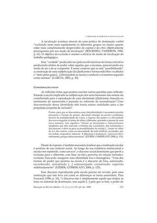 A subjetivação do (d)eficiente no interior da escola

       A inculcação acontece através de uma prática de dominação verbal
“excluindo tanto mais rapidamente os diferentes grupos ou classes quanto
estão mais completamente desprovidos do capital e do ethos objetivamente
pressupostos por seu modo de inculcação” (BOURDIEU; PASSERON, 1982,
p. 61). O objetivo da exclusão é manter a eficácia do modo de inculcação do
trabalho pedagógico.
       Essa “verdade” produzida na e pela escola funciona de forma coercitiva
produzindo efeitos de poder sobre aqueles que a escutam, prescrevendo seu
modo de ser e de se comportar. É nesse contexto que se está “possibilitando”
a construção de uma subjetivação do (d)eficiente e fornecendo-lhes vocábulos
e “meio pelos quais [...] [eles] podem se narrar e conduzir a si mesmos segundo
certas normas” (GARCIA, 2002, p. 29).


CONSIDERAÇÕES FINAIS
      As reflexões feitas aqui podem suscitar outras questões para reflexão:
Estando a escola implicada na subjetivação dos seres humanos não estaria ela
contribuindo para a reprodução de uma identidade (d)eficiente, baseada no
sentimento de menosvalia e pautada no referente da normalização? Uma
desconstrução dessa identidade não traria outras realidades para a tão
propalada proposta de inclusão?
                 Porém, para que se desconstrua essa (des)identidade é necessário inverter
                 processos e formas de pensar, deixando emergir na escola a polifonia,
                 através da multiplicidade de vozes, a riqueza das partes e a diversidade
                 dos novos ângulos e formas de olhar o diferente, aprender a pensar de uma
                 nova maneira. Isso significa “refutar as dicotomias e reducionismos
                 simplistas que têm marcado a história das sociedades, das instituições e
                 das pessoas; é abrir-se para as possibilidades de mudar [...] tanto no olhar
                 de si e dos outros, como na necessidade de tudo retificar, acomodar, por
                 em ordem, enquadrar, silenciar. A diferença é mudança [...] provoca dor e
                 sofrimento, porque abala estruturas” (EIZIRIK; COMERLATO, 2004, p. 115).


       Diante do exposto, é também necessário lembrar que a instituição escolar
é produto de um contexto social. Ao longo da sua existência institucional a
escola vem repetindo, como um eco4 , o discurso social dominante que prevê a
exclusão para o diferente, com base na ética perversa da relação inclusão/
exclusão, buscando assegurar uma identidade fixa e homogênea. “Uma das
formas de poder que penetra na escola é o discurso de fora, autorizado,
reconhecido, introjetado [...] estereotipado, cristalizado, repetido
indefinidamente” (EIZIRIK; COMERLATO, 2004, p. 125).
       Esse discurso reproduzido pela escola precisa ser revisto, pois uma
instituição que não leva em conta as diferenças se torna autoritária. Para
Foucault (1996, p. 10), “o discurso não é simplesmente aquilo que traduz as
lutas ou sistemas de dominação, mas aquilo [...] pelo que se luta, o poder do
Educação em Revista, Marília, v.9, n.2, p.113-124, jul.-dez. 2008.                                        121
 