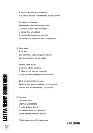 A paz do meu leito é o meu enterro
Mas com a ideia de viver sem ele, eu me apavoro
Eu espero o desespero
Ser engolido pelo meu choro e aceito
O consolo falso de estarmos bem –
E penso, é só uma etapa!
A minha mãe passou isso também
Só espero que o meu não seja um psicopata.
16.Ele é lindo
É tão fofo
Soa as minhas vistas um jardim colorido
Da minha cadeira, ele é o estufo
Ele não lindo, eu sei!
O ser fofo e lindo é relativo
E o bom e que nele isso eu achei
E digo e afirmo, que para mim ele é divino
Ele é um anjo, mas sem asas
Pelas minhas alegrias a ele eu dou as graças
Faz-me voar em felicidades… (continuar)
17.Carrocel
Memórias fartas
Lagrimas já escassas
A muito distante do mel –
Da ideia livre que flui das cartas
Lendo eu solitária em as massas
Folheio-a como se não fosse única
 