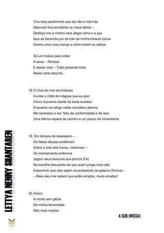 Vivo todo sentimento que ela não e mal trás
Desnuda fica sorridente os meus lábios –
Desfaço-me e mostro esta alegre alma e a paz
Que se escondia por de trás da minha tristeza túnica
Ganha uma nova crença e como dizem os sábios
Só um motivo para voltar
A amar – Perdoar
E deixar rolar – Todo presente lindo
Nesta carta descrito.
18.O nível do mar de tristezas
Inunda o chão de mágoas que eu piso
Choro tsunamis diante da tanta avareza
Enquanto me afogo neste complexo abismo
Me neutralizo o ser, feliz de conformidade e dá isso
Uma eterna espera de carinho e um pouco de romantismo.
19. Em tempos de desespero –
Os falsos deuses proliferam
Sobre o solo dos fracos, medrosos –
Os mentalmente enfermos
Jogam seus tesouros aos porcos (Fé)
Na escolha descabida de que quem prega mais alto
Esperando que eles sejam os portadores da palavra (Divina) –
– Mais eles mal sabem que estão errados, muito errados!
20.Choro
A morte sem glória
Da minha feminidade
Não mais imploro
 