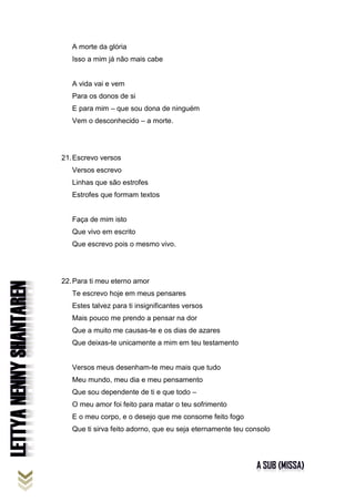 A morte da glória
Isso a mim já não mais cabe
A vida vai e vem
Para os donos de si
E para mim – que sou dona de ninguém
Vem o desconhecido – a morte.
21.Escrevo versos
Versos escrevo
Linhas que são estrofes
Estrofes que formam textos
Faça de mim isto
Que vivo em escrito
Que escrevo pois o mesmo vivo.
22.Para ti meu eterno amor
Te escrevo hoje em meus pensares
Estes talvez para ti insignificantes versos
Mais pouco me prendo a pensar na dor
Que a muito me causas-te e os dias de azares
Que deixas-te unicamente a mim em teu testamento
Versos meus desenham-te meu mais que tudo
Meu mundo, meu dia e meu pensamento
Que sou dependente de ti e que todo –
O meu amor foi feito para matar o teu sofrimento
E o meu corpo, e o desejo que me consome feito fogo
Que ti sirva feito adorno, que eu seja eternamente teu consolo
 