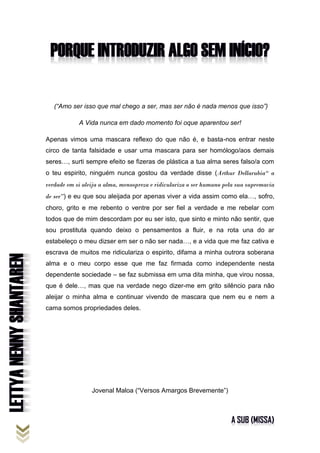 (“Amo ser isso que mal chego a ser, mas ser não é nada menos que isso”)
A Vida nunca em dado momento foi oque aparentou ser!
Apenas vimos uma mascara reflexo do que não é, e basta-nos entrar neste
circo de tanta falsidade e usar uma mascara para ser homólogo/aos demais
seres…, surti sempre efeito se fizeras de plástica a tua alma seres falso/a com
o teu espirito, ninguém nunca gostou da verdade disse (Arthur Dellarubia“ a
verdade em si aleija a alma, menospreza e ridiculariza o ser humano pela sua supremacia
de ser”) e eu que sou aleijada por apenas viver a vida assim como ela…, sofro,
choro, grito e me rebento o ventre por ser fiel a verdade e me rebelar com
todos que de mim descordam por eu ser isto, que sinto e minto não sentir, que
sou prostituta quando deixo o pensamentos a fluir, e na rota una do ar
estabeleço o meu dizser em ser o não ser nada…, e a vida que me faz cativa e
escrava de muitos me ridiculariza o espirito, difama a minha outrora soberana
alma e o meu corpo esse que me faz firmada como independente nesta
dependente sociedade – se faz submissa em uma dita minha, que virou nossa,
que é dele…, mas que na verdade nego dizer-me em grito silêncio para não
aleijar o minha alma e continuar vivendo de mascara que nem eu e nem a
cama somos propriedades deles.
Jovenal Maloa (“Versos Amargos Brevemente”)
 