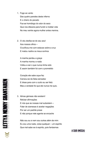 1. Fogo ao vento
Das quatro paredes deste inferno
E o cheiro do pecado
Faz-se homólogo do odor do sexo
Que nos dilacera para fundir e moldar vida
No meu ventre agora mulher antes menina.
2. O céu desfaz-se do seu azul
Aos nossos olhos –
Crucificou-me com estacas sobre a cruz
E matou nadira os meus sonhos
A manha perdeu a graça
A manha morreu e nada
Voltou a ser o que nunca tinha sido
E assim também foi com o prometido
Coração ele sabe oque fez
Cansou-se da falsa sensatez
E disse para com o outro eu ser feliz
Mas a verdade foi que ele nunca me quis.
3. Almas gémeas não existem!
Refutar afirmações
E nós que as nossas mal subsistem –
Falar de siamesas é aceitar negações
Por ser um padrão praxe
E não porque nele agente se encache
Não sou eu e nem sou outras além de mim
Eu sou uma nada, coisa qualquer – um espirito
Que mal sabe se é espirito, pois fantasmas
 