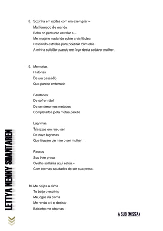 8. Sozinha em noites com um exemplar –
Mal formado de marido
Bebo do percurso estrelar e –
Me imagino nadando sobre a via láctea
Pescando estrelas para poetizar com elas
A minha solidão quando me faço desta cadáver mulher.
9. Memorias
Historias
De um passado
Que parece enterrado
Saudades
De sofrer não!
De sentirmo-nos metades
Completados pela mútua paixão
Lagrimas
Tristezas em meu ser
De novo lagrimas
Que tiravam de mim o ser mulher
Passou
Sou livre presa
Ovelha solitária aqui estou –
Com eternas saudades de ser sua presa.
10.Me beijas a alma
Te beijo o espirito
Me jogas na cama
Me rendo a ti e desisto
Baixinho me chamas –
 