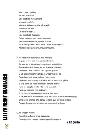 Me contorço e deliro
Te amo, me amas
Sou sua bela, meu vampiro
Me suga, me bebe
Me toma, deixa-me matar a tua cede
Me leva e me trás
De frente e de traz
Não desiste já, fica calmo
Reduz e relaxa, faço menos acelerado
Escuta ainda quero-te, vivo-te, te amo
Não! Não agarra os meus seios – Ops! buraco errado
Agora desfaleça meu rei, meu eterno amo.
11.Há vezes que acho que a mãe natureza
É que nos proporcionou, esse sentimento.
Deveria ser o contrário ao nosso favor, tanta beleza
Tanta delicadeza de sermos soberanas e o lamento
Ecoante de não sermos é uma lágrima que cai
É um olhar de escrava alegre, é um sorriso que sai
Para disfarçar a alma contente descontente
Para camuflar os desejos e prazer esquecidos na tangente
E usar como de antes e como de sempre a farsa
Para não adoptar a vida mãe como madrasta
Para não passar a vida a chorar –
E por falta de coragem para parar e dizer basta
E não ser fitada olhares maliciosos sem razão dizendo, olha desgraça
Olha pobre criança, olha achou-se ser e quis ser mais, ingrata
Porque chorar a minha tristeza se posso sorrir a chorar.
12.17 Anos ou menos
Segredos na face criança guardados
Por não querer magoar mais um coração pequeno
 