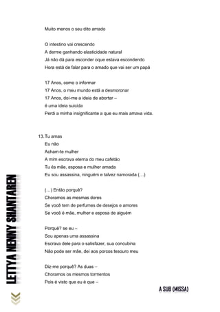 Muito menos o seu dito amado
O intestino vai crescendo
A derme ganhando elasticidade natural
Já não dá para esconder oque estava escondendo
Hora está de falar para o amado que vai ser um papá
17 Anos, como o informar
17 Anos, o meu mundo está a desmoronar
17 Anos, doí-me a ideia de abortar –
é uma ideia suicida
Perdi a minha insignificante a que eu mais amava vida.
13.Tu amas
Eu não
Acham-te mulher
A mim escrava eterna do meu cafetão
Tu és mãe, esposa e mulher amada
Eu sou assassina, ninguém e talvez namorada (…)
(…) Então porquê?
Choramos as mesmas dores
Se você tem de perfumes de desejos e amores
Se você é mãe, mulher e esposa de alguém
Porquê? se eu –
Sou apenas uma assassina
Escrava dele para o satisfazer, sua concubina
Não pode ser mãe, dei aos porcos tesouro meu
Diz-me porquê? As duas –
Choramos os mesmos tormentos
Pois é visto que eu é que –
 