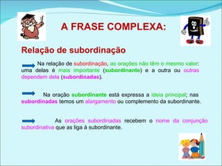 A FRASE COMPLEXA: Na relação de  subordinação ,  as orações não têm o mesmo valor : uma delas é  mais importante  ( subordinante ) e a outra ou  outras dependem dela  ( subordinadas ).  Relação de subordinação Na oração  subordinante  está expressa a  ideia principal ; nas  subordinadas  temos um  alargamento  ou complemento da subordinante. As  orações subordinadas  recebem o  nome da conjunção subordinativa  que as liga à subordinante. 