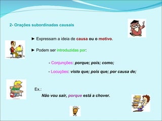   2- Orações subordinadas causais  ►  Expressam a ideia de   causa  ou o  motivo . ►  Podem ser  introduzidas por : -  Conjunções :  porque; pois; como;  -  Locuções :  visto que; pois que; por causa de;  Ex.:  Não vou sair,  porque  está a chover.  