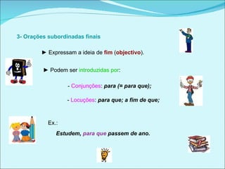   3- Orações subordinadas finais  ►  Expressam a ideia de   fim  ( objectivo ).  ►  Podem ser  introduzidas por : -  Conjunções :  para   (= para que);  -  Locuções :  para que; a fim de que;  Ex.:  Estudem,  para que  passem de ano.  