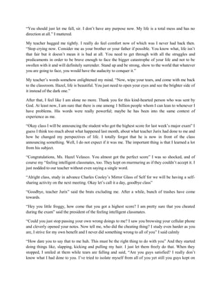 “You should just let me fall, sir. I don’t have any purpose now. My life is a total mess and has no
direction at all.” I muttered.
My teacher hugged me tightly. I really do feel comfort now of which was I never had back then.
“Stop crying now. Consider me as your brother or your father if possible. You know what, life isn’t
that fair but it doesn’t mean it is bad at all. You need to get through with all the struggles and
predicaments in order to be brave enough to face the bigger catastrophe of your life and not to be
swollen with it and will definitely surrender. Stand up and be strong, show to the world that whatever
you are going to face, you would have the audacity to conquer it.”
My teacher’s words somehow enlightened my mind. “Now, wipe your tears, and come with me back
to the classroom. Hazel, life is beautiful. You just need to open your eyes and see the brighter side of
it instead of the dark one.”
After that, I feel like I am alone no more. Thank you for this kind-hearted person who was sent by
God. At least now, I am sure that there is one among 1 billion people whom I can lean to whenever I
have problems. His words were really powerful; maybe he has been into the same context of
experience as me.
“Okay class I will be announcing the student who got the highest score for last week’s major exam” I
guess I think too much about what happened last month, about what teacher Jurix had done to me and
how he changed my perspectives of life. I totally forgot that he is now in front of the class
announcing something. Well, I do not expect if it was me. The important thing is that I learned a lot
from his subject.
“Congratulations, Ms. Hazel Velasco. You almost got the perfect score” I was so shocked, and of
course my “feeling intelligent classmates, too. They kept on murmuring as if they couldn’t accept it. I
just nodded to our teacher without even saying a single word.
“Alright class, study in advance Charles Cooley’s Mirror Glass of Self for we will be having a self-
sharing activity on the next meeting. Okay let’s call it a day, goodbye class”
“Goodbye, teacher Jurix” said the brats excluding me. After a while, bunch of trashes have come
towards.
“Hey you little froggy, how come that you got a highest score? I am pretty sure that you cheated
during the exam” said the president of the feeling intelligent classmates.
“Could you just stop passing your own wrong doings to me? I saw you browsing your cellular phone
and cleverly opened your notes. Now tell me, who did the cheating thing? I study even harder as you
are, I strive for my own benefit and I never did something wrong to all of you” I said calmly
“How dare you to say that to me huh. This must be the right thing to do with you” And they started
doing things like, slapping, kicking and pulling my hair. I just let them freely do that. When they
stopped, I smiled at them while tears are falling and said, “Are you guys satisfied? I really don’t
know what I had done to you. I’ve tried to isolate myself from all of you yet still you guys kept on
 