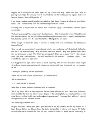 bugging me. I am hopeful that you’d appreciate my existence the way I appreciated you. I kept on
praying every night that one day we will be united and will be working as one. I guess that won’t
happen. However, I am still longer for it.”
I saw dismay, embarrass and humiliation marked on their faces. Everyone is silent and bowed their
heads. Then I blurted out my tears and starts running outside the campus.
I directly went to the park near our school, there I continued crying. And suddenly, someone tapped
my shoulder.
“Why are you crying?” the voice is very familiar to me. I think I’ve heard it before. When I look at
him, just can’t clearly see him since I have that blurry sight due to my tears. I wiped it and there I see
him, I clearly see him now. It’s Ken, the one that I’d bumped into last week.
“What brought you here?” He asked. “I just need to breathe fresh air in order to ease the sad feeling I
have right now”
“Can you tell me your problem? Maybe I could help by just comforting you” He insisted. Right after
that one, I told him everything. “Ken, am I that hard to be noticed? Why other people always have
this bad impression on me? Why I feel less appreciated? There are so many “whys” I have in my
mind right now. And until now, I am still searching for its answers”, I continued crying. “I just
wanted to die right now, right here”.
Ken hugged me so tight. “Don’t think so much negativity. Don’t worry about how other people
viewed you. Instead, surround yourself with people who do really care for you and you can count me
on that.”
“Thank you, you really are like my teacher”
“What was the name of your teacher then?” he curiously asked.
“He is teacher Jurix”
“Ah. That’s why we’re the same”
What does he mean? Before I tried to ask him, he continued.
“He is my father. He is a very supportive and excellent father to me. You know what, I am very
much thankful that he is my father because despite of the catastrophe he had way back then, he still
stand for me, feed me by his own hard works and perseverance.” He paused for a while so I grabbed
the opportunity to ask about his mother.
“So where is your mother now?”
He gets emotional. “She’s gone. She’s gone because of me. My dad told me that my mother has a
heart disease. Before she laboured me, the doctor did ask him if who he will choose. My father
seemed to be out of his mind that time. He loses control of himself of which was the reason why he
 
