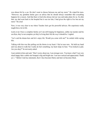 was almost hit by a car. He don’t want to choose between me and my mom.” He wiped his tears.
“However, my grandma Janine gave an advice that he should always remember that everything
happens for a reason. And that there is God who always led our way and make plans for us. So after
that, my dad went back to the hospital but it was too late, I had given the right to live but not my
mom.” He cried
Now, it was very clear to me where Teacher Jurix got his powerful advices. His experience really
taught him a lot in life.
Look at me I have a complete family yet I am still longing for happiness, unlike my teacher and his
son Ken, they’re not complete yet they’re living their life the way it should be. I sighed.
“Let’s end the drama here and let’s enjoy life. Would you come with me?” he smiled while saying
this.
Talking with him was like pulling out the thorns in my heart. I feel at ease now. He held my hand
and was about to walk but I really do feel something; my heart skips its beat. “You looked so pale.
Are you okay?” he nervously asked.
I just smiled at him and said, “Don’t worry about me, I am stronger now. You know what? I am very
much happy that a subtle star bumped a big and bright star. I am now noticed and appreciated. Thank
yo---.” Before I end my statements, Ken’s face becomes blurry and later on becomes black.
 
